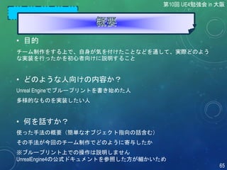 • 目的
チーム制作をする上で、自身が気を付けたことなどを通して、実際どのよう
な実装を行ったかを初心者向けに説明すること
• どのような人向けの内容か？
Unreal Engineでブループリントを書き始めた人
多様的なものを実装したい人
• 何を話すか？
使った手法の概要（簡単なオブジェクト指向の話含む）
その手法が今回のチーム制作でどのように寄与したか
※ブループリント上での操作は説明しません
UnrealEngine4の公式ドキュメントを参照した方が細かいため
第10回 UE4勉強会 in 大阪
65
 