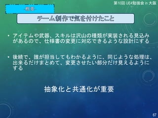 • アイテムや武器、スキルは沢山の種類が実装される見込み
があるので、仕様書の変更に対応できるような設計にする
• 後続で、誰が担当してもわかるように、同じような処理は、
出来るだけまとめて、変更させたい部分だけ見えるように
する
第10回 UE4勉強会 in 大阪
67
抽象化と共通化が重要
 