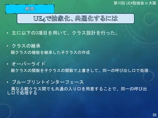 • 主に以下の3項目を用いて、クラス設計を行った。
• クラスの継承
親クラスの機能を継承した子クラスの作成
• オーバーライド
親クラスの関数を子クラスの関数で上書きして、同一の呼び出し口で処理
• ブループリントインターフェース
異なる親クラス間でも共通の入り口を用意することで、同一の呼び出
し口で処理する
第10回 UE4勉強会 in 大阪
68
 