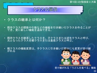 • クラスの継承とは何か？
• 既存クラスの関数や引数などの機能を引き継いだクラスを作ることが
でき、更に新しい機能を追加できる。
• 既存クラスを継承したクラスを、子クラスまたは派生クラスと呼び、
元となったクラスを親クラスまたは基底クラスと呼ぶ。
• 親クラスの機能変更は、子クラスに引き継いだ部分にも変更が受け継
がれる
第10回 UE4勉強会 in 大阪
69
受け継がれる「うどんを食べる」機能
 
