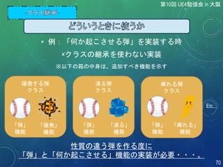 第10回 UE4勉強会 in 大阪
70
×クラスの継承を使わない実装
爆発する弾
クラス
凍る弾
クラス
痺れる弾
クラス
Etc...
性質の違う弾を作る度に
「弾」と「何か起こさせる」機能の実装が必要・・・。
「弾」
機能
「爆発」
機能
「弾」
機能
「凍る」
機能
「弾」
機能
「痺れる」
機能
※以下の箱の中身は、追加すべき機能を示す
• 例：「何か起こさせる弾」を実装する時
 