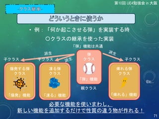 〇クラスの継承を使った実装
爆発する弾
クラス
Etc...
「爆発」機能
「弾」機能は共通
弾
クラス
「弾」機能
凍る弾
クラス
「凍る」機能
痺れる弾
クラス
「痺れる」機能
必要な機能を使いまわし、
新しい機能を追加するだけで性質の違う物が作れる！
親クラス
子クラス
• 例：「何か起こさせる弾」を実装する時
子クラス 子クラス
第10回 UE4勉強会 in 大阪
71
 