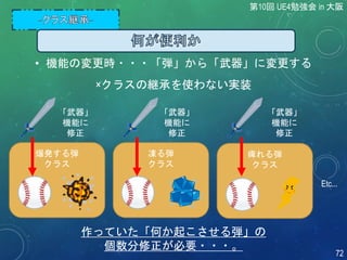 第10回 UE4勉強会 in 大阪
72
爆発する弾
クラス
凍る弾
クラス
痺れる弾
クラス
Etc...
作っていた「何か起こさせる弾」の
個数分修正が必要・・・。
「武器」
機能に
修正
「武器」
機能に
修正
「武器」
機能に
修正
×クラスの継承を使わない実装
• 機能の変更時・・・「弾」から「武器」に変更する
 