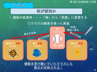 第10回 UE4勉強会 in 大阪
73
〇クラスの継承を使った実装
爆発する武器
クラス
Etc...
弾
クラス
「弾」機能
凍る武器
クラス
痺れる武器
クラス
機能を受け継いでいたクラスにも
修正が反映される！
「武器」
機能に修正
• 機能の変更時・・・「弾」から「武器」に変更する
 
