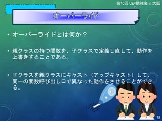 第10回 UE4勉強会 in 大阪
75
• オーバーライドとは何か？
• 親クラスの持つ関数を、子クラスで定義し直して、動作を
上書きすることである。
• 子クラスを親クラスにキャスト（アップキャスト）して、
同一の関数呼び出し口で異なった動作をさせることができ
る。
 