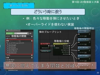 移動毎に分岐
移動毎の関数呼出
• 例：色々な移動を弾にさせたいとき
×オーバーライドを使わない実装
移動毎の関数
弾のブループリント
第10回 UE4勉強会 in 大阪
77
 