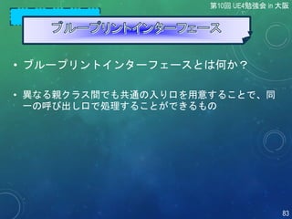 • ブループリントインターフェースとは何か？
• 異なる親クラス間でも共通の入り口を用意することで、同
一の呼び出し口で処理することができるもの
第10回 UE4勉強会 in 大阪
83
 