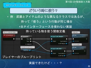 • 例：武器とアイテムのような異なるクラスではあるが、
持って「使う」という行動が同じ場合
×ＢＰインターフェースを使わない実装
実装できたけど・・・？
プレイヤーのブループリント
持っている物を使う関数定義
第10回 UE4勉強会 in 大阪
86
 