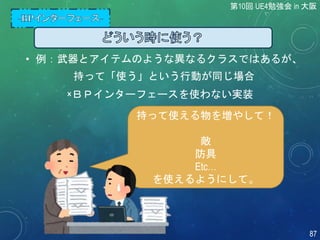 持って使える物を増やして！
敵
防具
Etc…
を使えるようにして。
• 例：武器とアイテムのような異なるクラスではあるが、
持って「使う」という行動が同じ場合
×ＢＰインターフェースを使わない実装
第10回 UE4勉強会 in 大阪
87
 