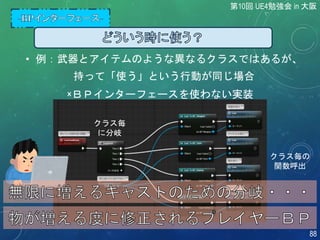 • 例：武器とアイテムのような異なるクラスではあるが、
持って「使う」という行動が同じ場合
×ＢＰインターフェースを使わない実装
クラス毎
に分岐
クラス毎の
関数呼出
第10回 UE4勉強会 in 大阪
88
 