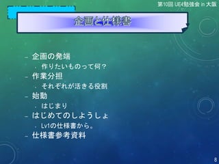  企画の発端
• 作りたいものって何？
 作業分担
• それぞれが活きる役割
 始動
• はじまり
 はじめてのしようしょ
• Lv1の仕様書から。
 仕様書参考資料
第10回 UE4勉強会 in 大阪
8
 