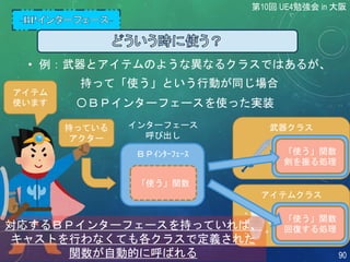 • 例：武器とアイテムのような異なるクラスではあるが、
持って「使う」という行動が同じ場合
〇ＢＰインターフェースを使った実装
持っている
アクター
アイテム
使います
ＢＰｲﾝﾀｰﾌｪｰｽ
「使う」関数
アイテムクラス
武器クラス
「使う」関数
回復する処理
「使う」関数
剣を振る処理
対応するＢＰインターフェースを持っていれば、
キャストを行わなくても各クラスで定義された
関数が自動的に呼ばれる
インターフェース
呼び出し
第10回 UE4勉強会 in 大阪
90
 