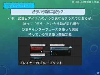 • 例：武器とアイテムのような異なるクラスではあるが、
持って「使う」という行動が同じ場合
〇ＢＰインターフェースを使った実装
プレイヤーのブループリント
持っている物を使う関数定義
第10回 UE4勉強会 in 大阪
91
 
