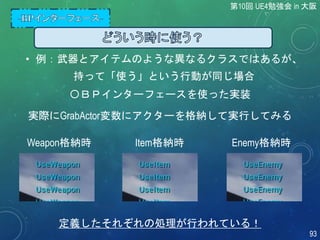 • 例：武器とアイテムのような異なるクラスではあるが、
持って「使う」という行動が同じ場合
〇ＢＰインターフェースを使った実装
実際にGrabActor変数にアクターを格納して実行してみる
Weapon格納時
定義したそれぞれの処理が行われている！
Item格納時 Enemy格納時
第10回 UE4勉強会 in 大阪
93
 