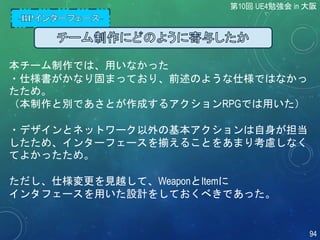 本チーム制作では、用いなかった
・仕様書がかなり固まっており、前述のような仕様ではなかっ
たため。
（本制作と別であさとが作成するアクションRPGでは用いた）
・デザインとネットワーク以外の基本アクションは自身が担当
したため、インターフェースを揃えることをあまり考慮しなく
てよかったため。
ただし、仕様変更を見越して、WeaponとItemに
インタフェースを用いた設計をしておくべきであった。
第10回 UE4勉強会 in 大阪
94
 