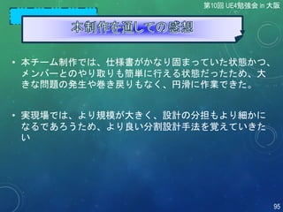 • 本チーム制作では、仕様書がかなり固まっていた状態かつ、
メンバーとのやり取りも簡単に行える状態だったため、大
きな問題の発生や巻き戻りもなく、円滑に作業できた。
• 実現場では、より規模が大きく、設計の分担もより細かに
なるであろうため、より良い分割設計手法を覚えていきた
い
第10回 UE4勉強会 in 大阪
95
 