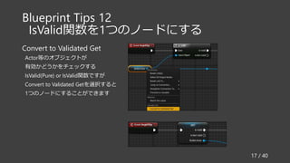 Blueprint Tips 12
IsValid関数を1つのノードにする
Convert to Validated Get
Actor等のオブジェクトが
有効かどうかをチェックする
IsValid(Pure) or IsValid関数ですが
Convert to Validated Getを選択すると
1つのノードにすることができます
17 / 40
 