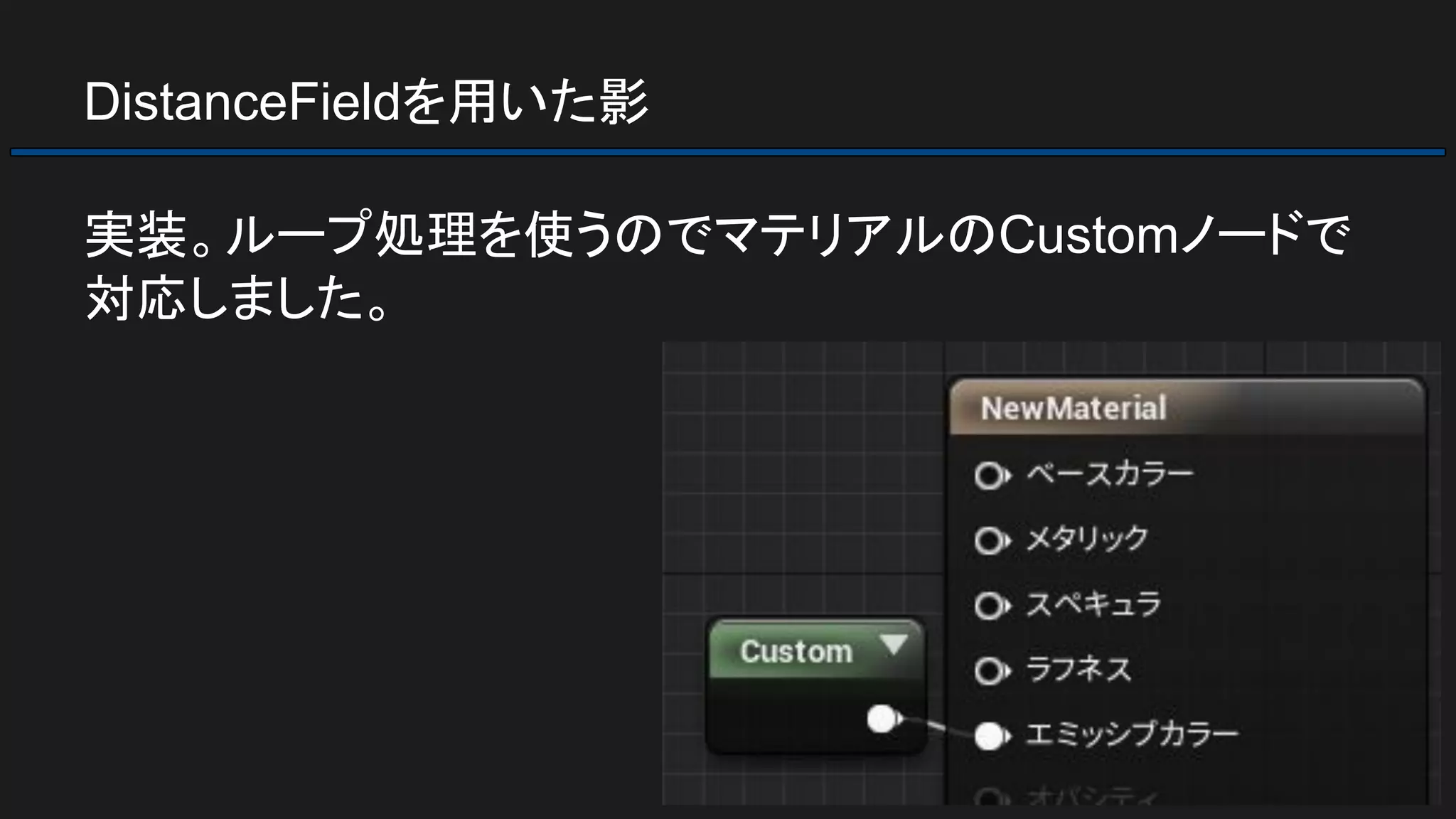 DistanceFieldを用いた影
実装。ループ処理を使うのでマテリアルのCustomノードで
対応しました。
 