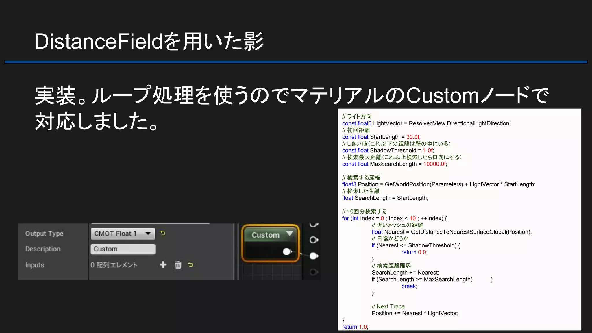 DistanceFieldを用いた影
実装。ループ処理を使うのでマテリアルのCustomノードで
対応しました。 // ライト方向
const float3 LightVector = ResolvedView.DirectionalLightDirection;
// 初回距離
const float StartLength = 30.0f;
// しきい値（これ以下の距離は壁の中にいる）
const float ShadowThreshold = 1.0f;
// 検索最大距離（これ以上検索したら日向にする）
const float MaxSearchLength = 10000.0f;
// 検索する座標
float3 Position = GetWorldPosition(Parameters) + LightVector * StartLength;
// 検索した距離
float SearchLength = StartLength;
// 10回分検索する
for (int Index = 0 ; Index < 10 ; ++Index) {
// 近いメッシュの距離
float Nearest = GetDistanceToNearestSurfaceGlobal(Position);
// 日陰かどうか
if (Nearest <= ShadowThreshold) {
return 0.0;
}
// 検索距離限界
SearchLength += Nearest;
if (SearchLength >= MaxSearchLength) {
break;
}
// Next Trace
Position += Nearest * LightVector;
}
return 1.0;
 