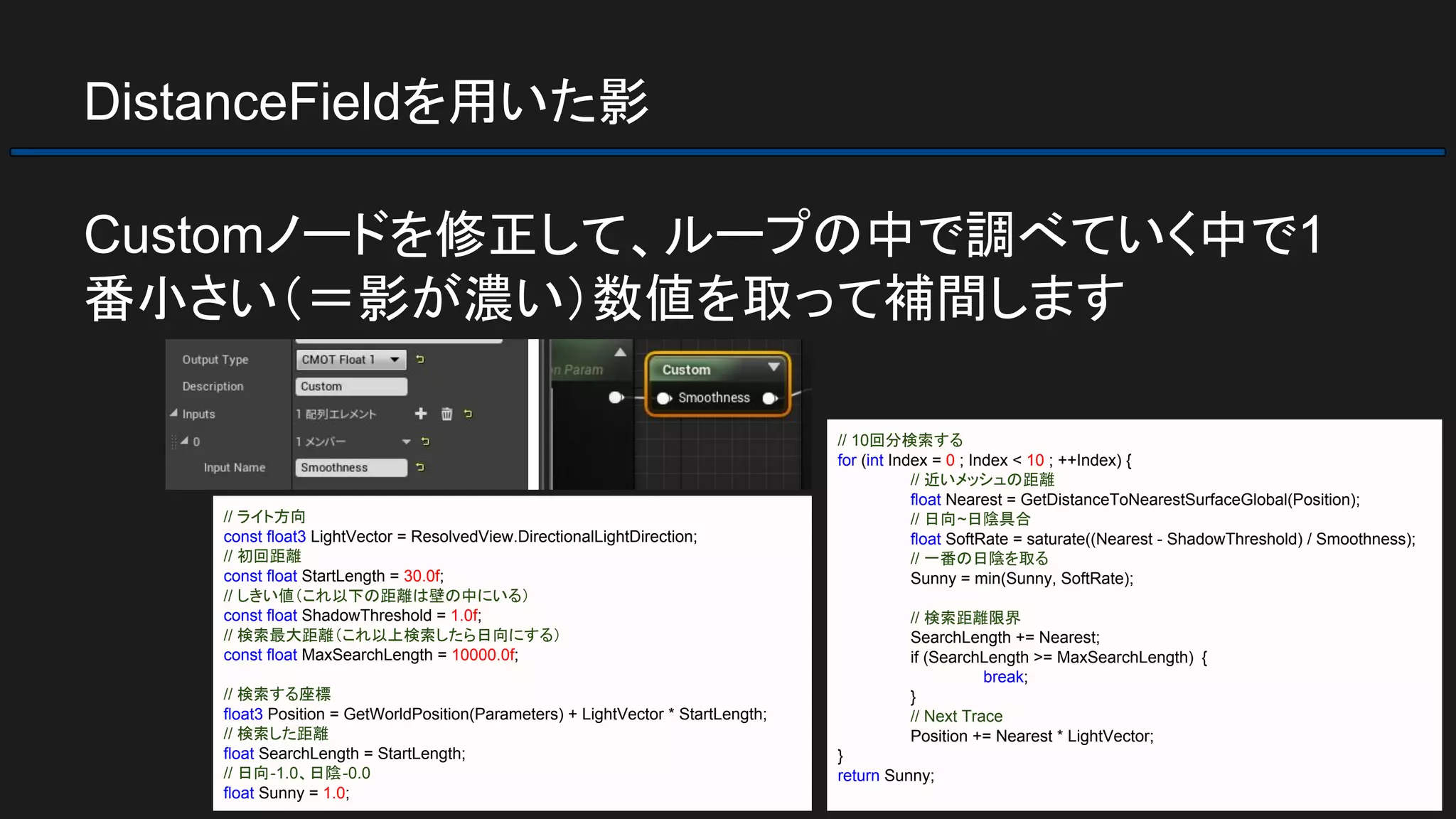 DistanceFieldを用いた影
Customノードを修正して、ループの中で調べていく中で1
番小さい（＝影が濃い）数値を取って補間します
// 10回分検索する
for (int Index = 0 ; Index < 10 ; ++Index) {
// 近いメッシュの距離
float Nearest = GetDistanceToNearestSurfaceGlobal(Position);
// 日向~日陰具合
float SoftRate = saturate((Nearest - ShadowThreshold) / Smoothness);
// 一番の日陰を取る
Sunny = min(Sunny, SoftRate);
// 検索距離限界
SearchLength += Nearest;
if (SearchLength >= MaxSearchLength) {
break;
}
// Next Trace
Position += Nearest * LightVector;
}
return Sunny;
// ライト方向
const float3 LightVector = ResolvedView.DirectionalLightDirection;
// 初回距離
const float StartLength = 30.0f;
// しきい値（これ以下の距離は壁の中にいる）
const float ShadowThreshold = 1.0f;
// 検索最大距離（これ以上検索したら日向にする）
const float MaxSearchLength = 10000.0f;
// 検索する座標
float3 Position = GetWorldPosition(Parameters) + LightVector * StartLength;
// 検索した距離
float SearchLength = StartLength;
// 日向-1.0、日陰-0.0
float Sunny = 1.0;
 