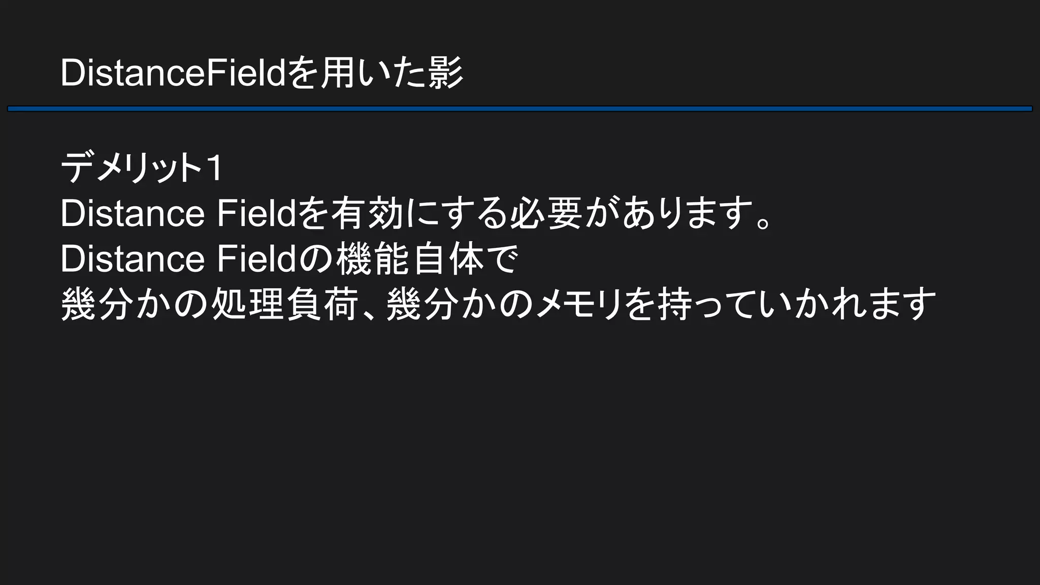 DistanceFieldを用いた影
デメリット１
Distance Fieldを有効にする必要があります。
Distance Fieldの機能自体で
幾分かの処理負荷、幾分かのメモリを持っていかれます
 