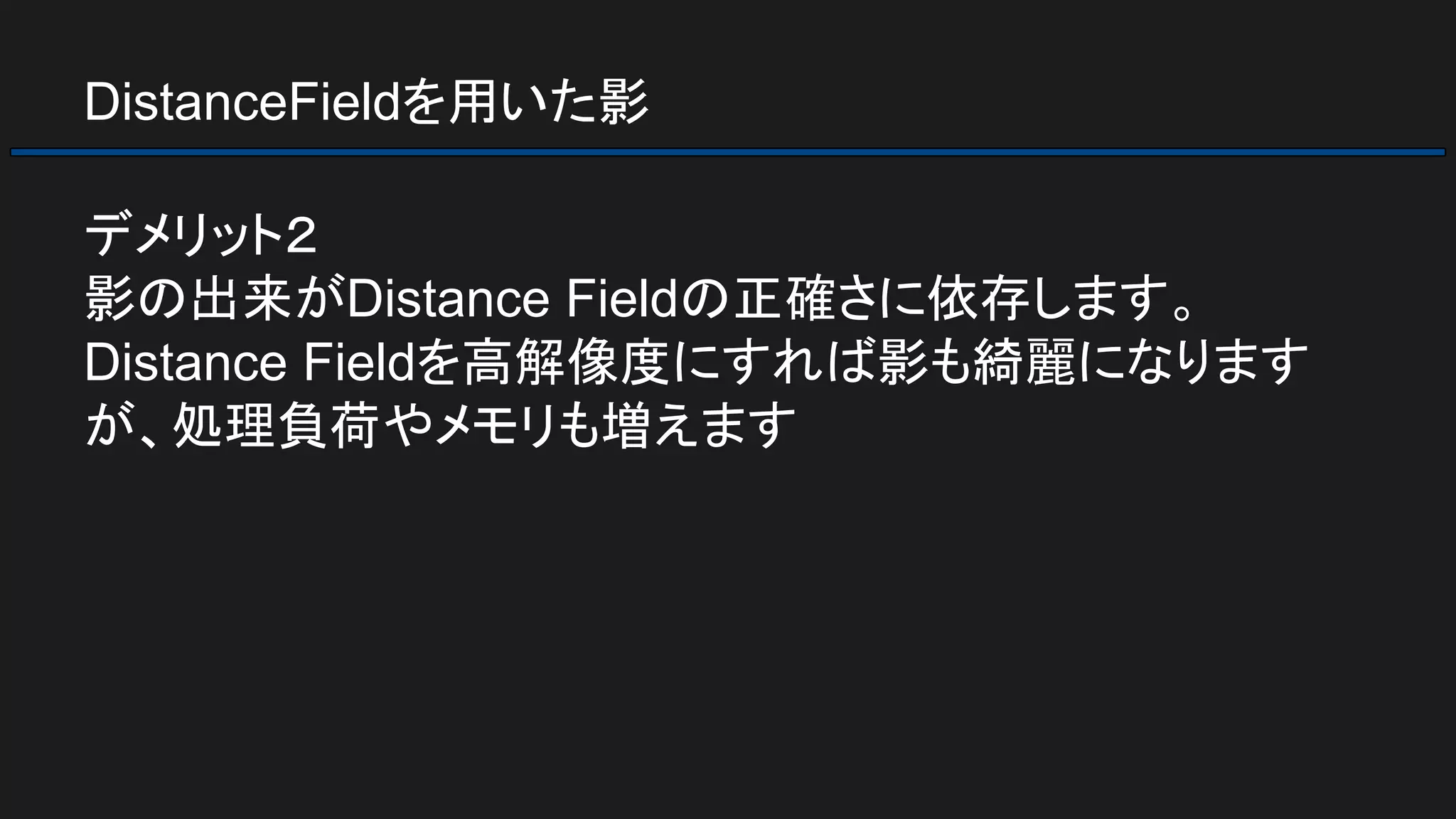 DistanceFieldを用いた影
デメリット２
影の出来がDistance Fieldの正確さに依存します。
Distance Fieldを高解像度にすれば影も綺麗になります
が、処理負荷やメモリも増えます
 