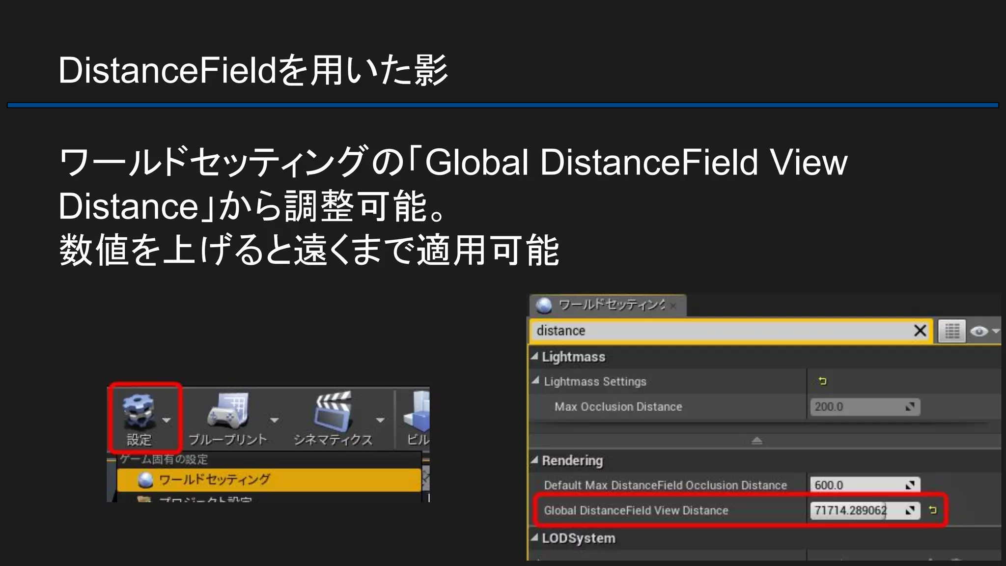 DistanceFieldを用いた影
ワールドセッティングの「Global DistanceField View
Distance」から調整可能。
数値を上げると遠くまで適用可能
 