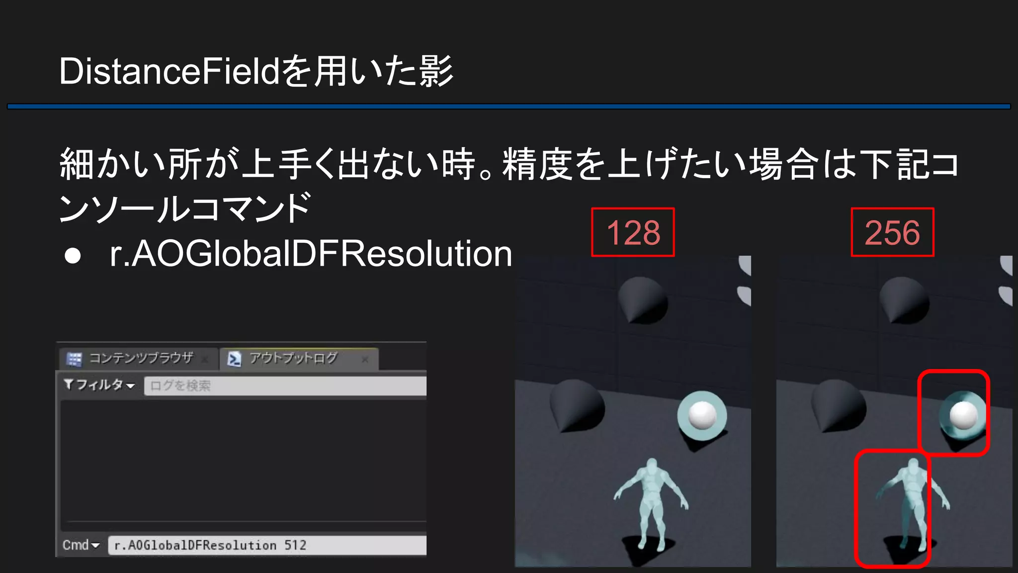 DistanceFieldを用いた影
細かい所が上手く出ない時。精度を上げたい場合は下記コ
ンソールコマンド
● r.AOGlobalDFResolution
128 256
 