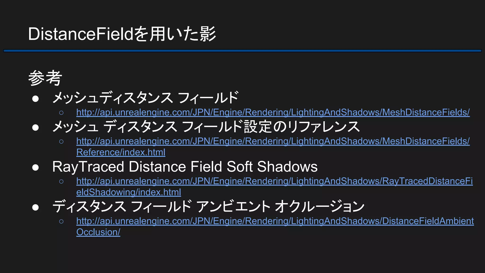 DistanceFieldを用いた影
参考
● メッシュディスタンス フィールド
○ http://api.unrealengine.com/JPN/Engine/Rendering/LightingAndShadows/MeshDistanceFields/
● メッシュ ディスタンス フィールド設定のリファレンス
○ http://api.unrealengine.com/JPN/Engine/Rendering/LightingAndShadows/MeshDistanceFields/
Reference/index.html
● RayTraced Distance Field Soft Shadows
○ http://api.unrealengine.com/JPN/Engine/Rendering/LightingAndShadows/RayTracedDistanceFi
eldShadowing/index.html
● ディスタンス フィールド アンビエント オクルージョン
○ http://api.unrealengine.com/JPN/Engine/Rendering/LightingAndShadows/DistanceFieldAmbient
Occlusion/
 