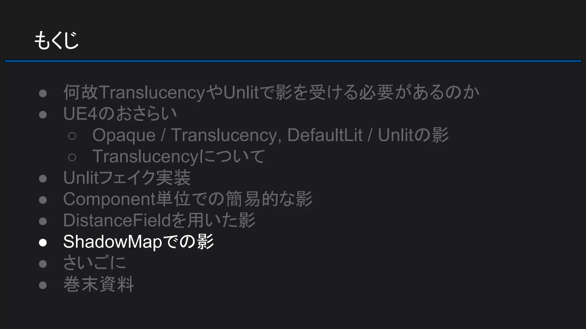 もくじ
● 何故TranslucencyやUnlitで影を受ける必要があるのか
● UE4のおさらい
○ Opaque / Translucency, DefaultLit / Unlitの影
○ Translucencyについて
● Unlitフェイク実装
● Component単位での簡易的な影
● DistanceFieldを用いた影
● ShadowMapでの影
● さいごに
● 巻末資料
 