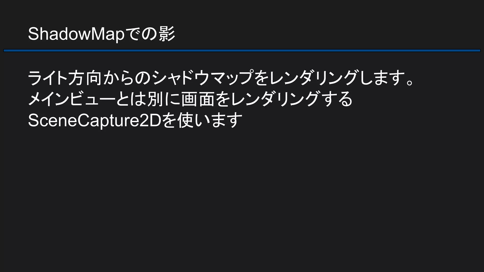 ShadowMapでの影
ライト方向からのシャドウマップをレンダリングします。
メインビューとは別に画面をレンダリングする
SceneCapture2Dを使います
 