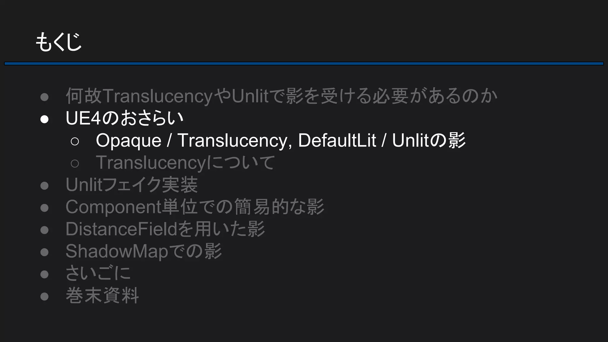 もくじ
● 何故TranslucencyやUnlitで影を受ける必要があるのか
● UE4のおさらい
○ Opaque / Translucency, DefaultLit / Unlitの影
○ Translucencyについて
● Unlitフェイク実装
● Component単位での簡易的な影
● DistanceFieldを用いた影
● ShadowMapでの影
● さいごに
● 巻末資料
 