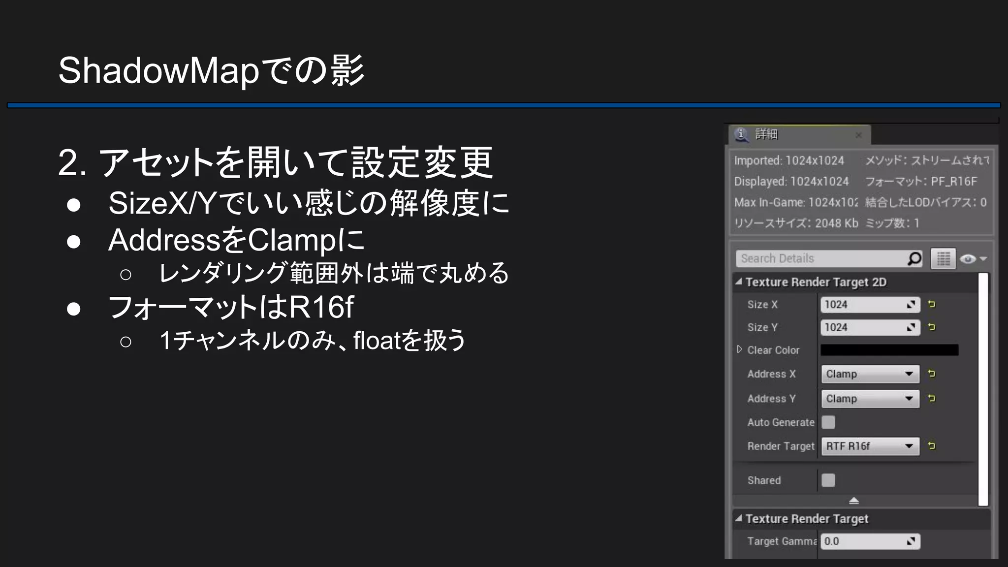 ShadowMapでの影
2. アセットを開いて設定変更
● SizeX/Yでいい感じの解像度に
● AddressをClampに
○ レンダリング範囲外は端で丸める
● フォーマットはR16f
○ 1チャンネルのみ、floatを扱う
 