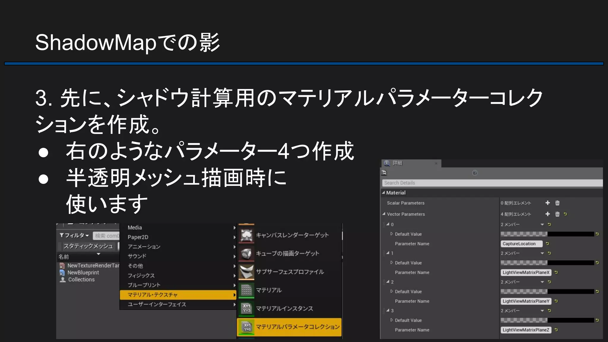 ShadowMapでの影
3. 先に、シャドウ計算用のマテリアルパラメーターコレク
ションを作成。
● 右のようなパラメーター4つ作成
● 半透明メッシュ描画時に
使います
 