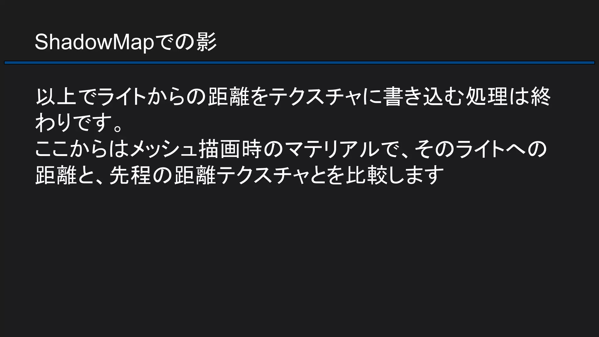 ShadowMapでの影
以上でライトからの距離をテクスチャに書き込む処理は終
わりです。
ここからはメッシュ描画時のマテリアルで、そのライトへの
距離と、先程の距離テクスチャとを比較します
 