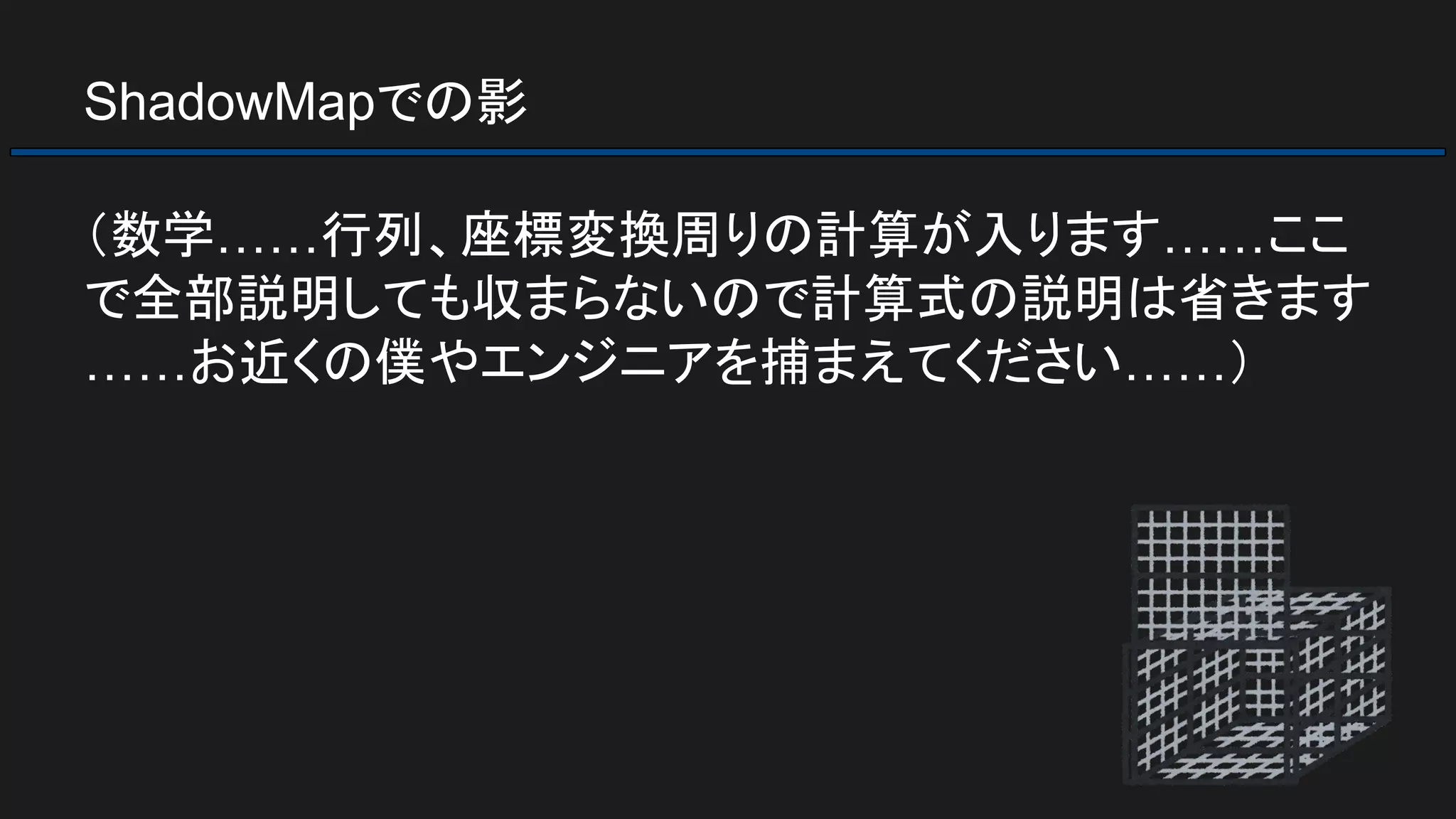 ShadowMapでの影
（数学……行列、座標変換周りの計算が入ります……ここ
で全部説明しても収まらないので計算式の説明は省きます
……お近くの僕やエンジニアを捕まえてください……）
 