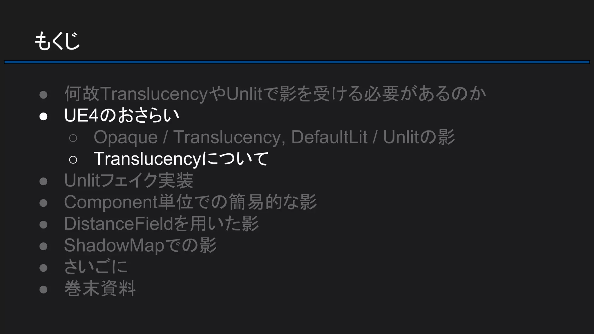 もくじ
● 何故TranslucencyやUnlitで影を受ける必要があるのか
● UE4のおさらい
○ Opaque / Translucency, DefaultLit / Unlitの影
○ Translucencyについて
● Unlitフェイク実装
● Component単位での簡易的な影
● DistanceFieldを用いた影
● ShadowMapでの影
● さいごに
● 巻末資料
 