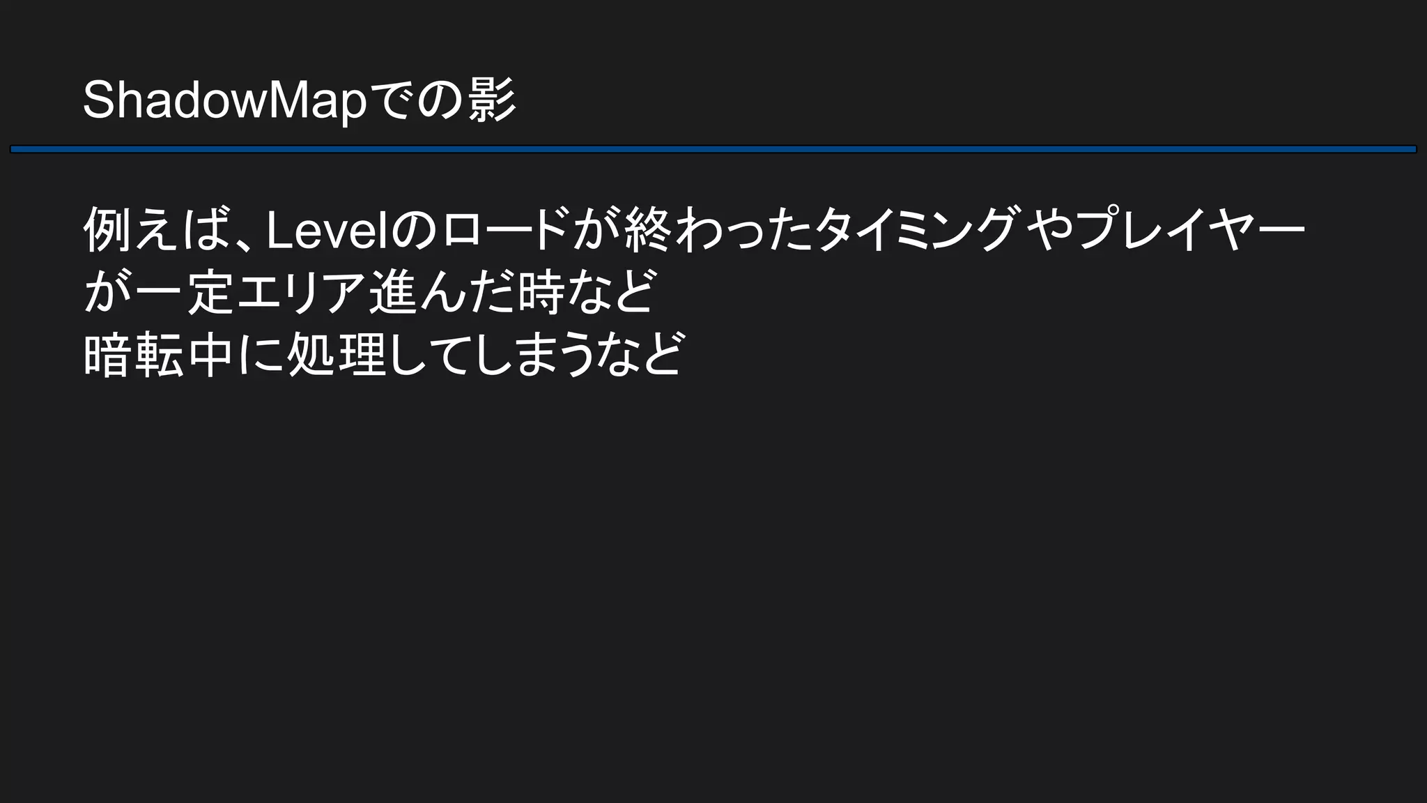 ShadowMapでの影
例えば、Levelのロードが終わったタイミングやプレイヤー
が一定エリア進んだ時など
暗転中に処理してしまうなど
 