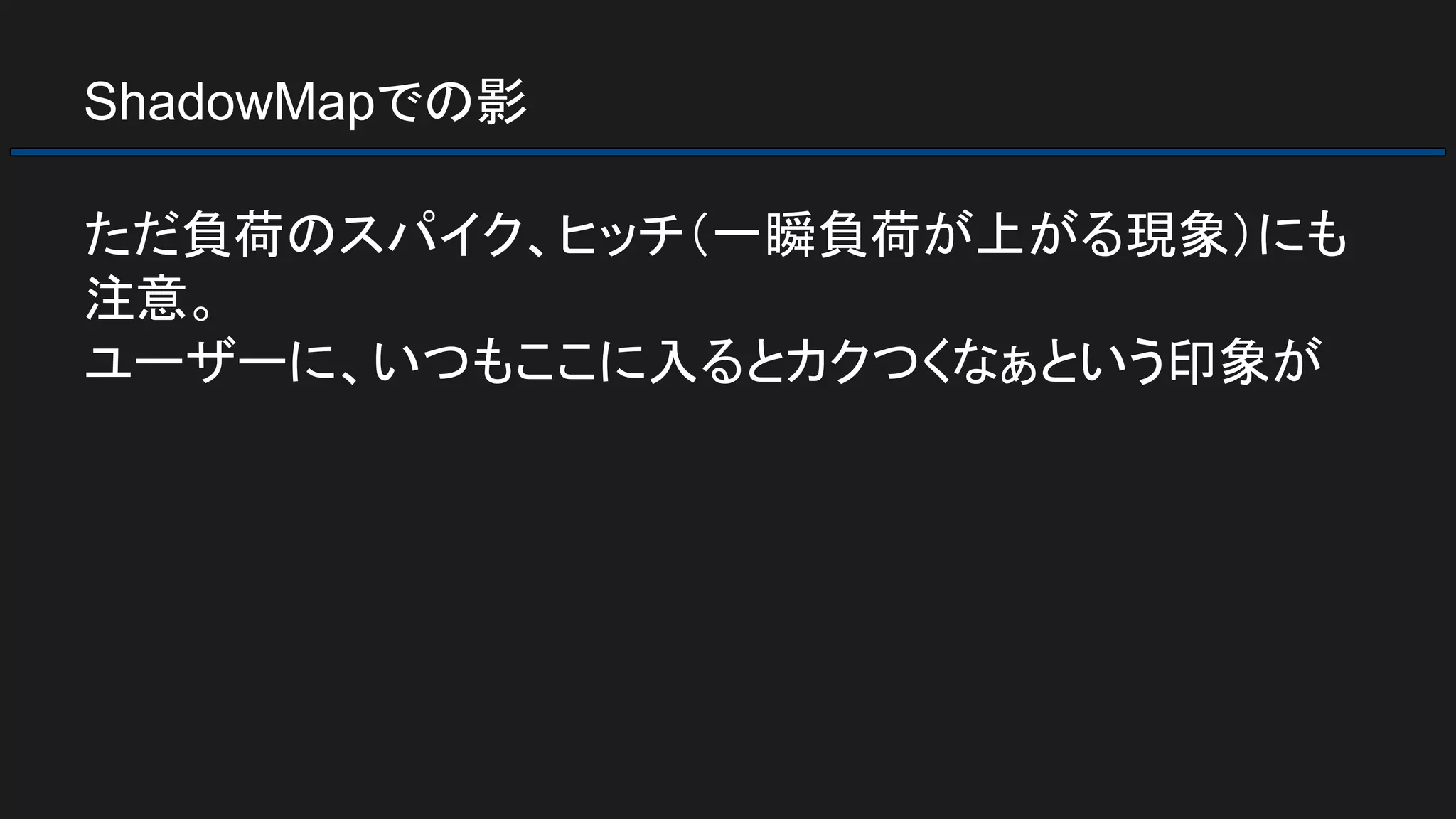 ShadowMapでの影
ただ負荷のスパイク、ヒッチ（一瞬負荷が上がる現象）にも
注意。
ユーザーに、いつもここに入るとカクつくなぁという印象が
 