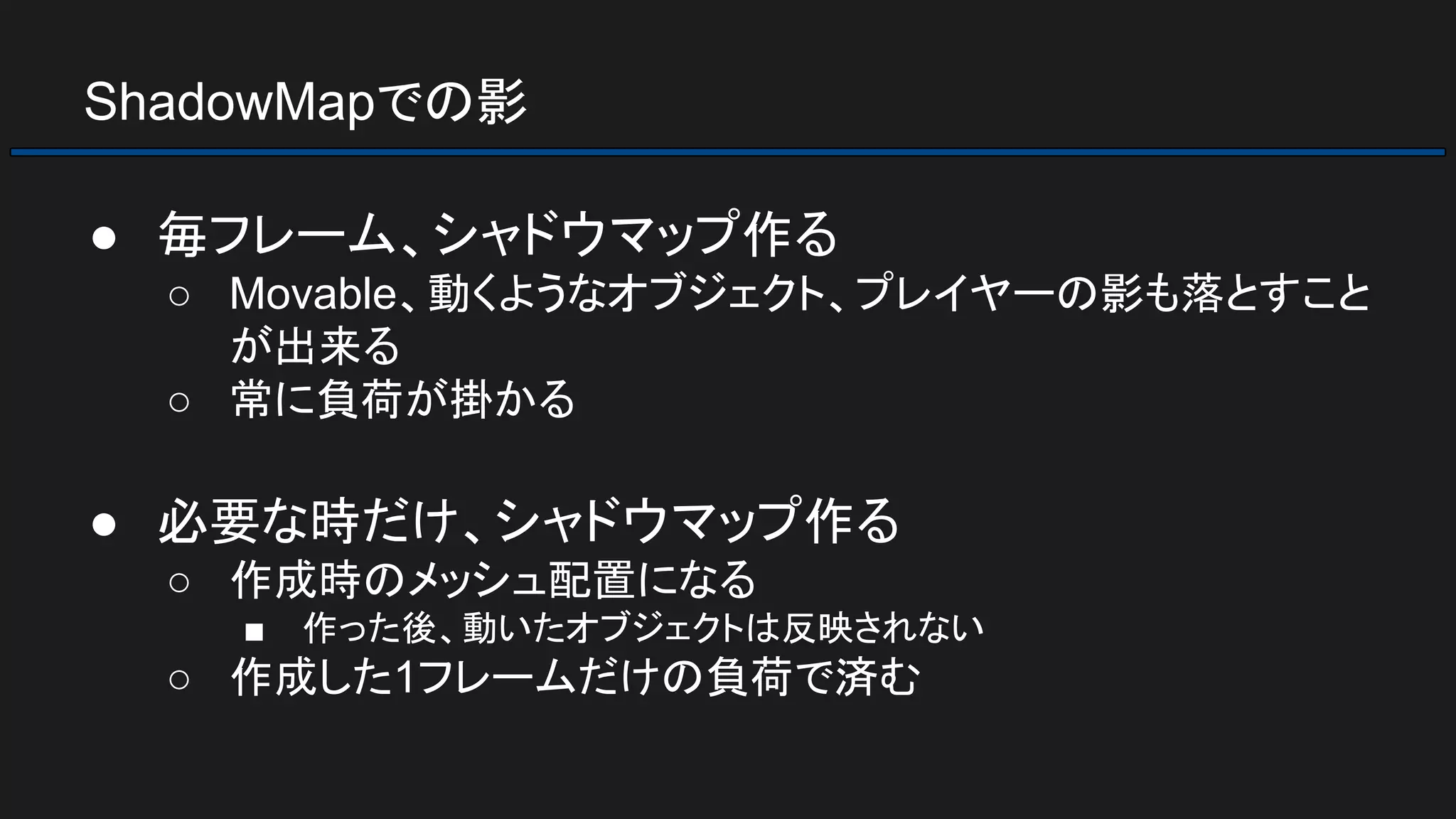 ShadowMapでの影
● 毎フレーム、シャドウマップ作る
○ Movable、動くようなオブジェクト、プレイヤーの影も落とすこと
が出来る
○ 常に負荷が掛かる
● 必要な時だけ、シャドウマップ作る
○ 作成時のメッシュ配置になる
■ 作った後、動いたオブジェクトは反映されない
○ 作成した1フレームだけの負荷で済む
 