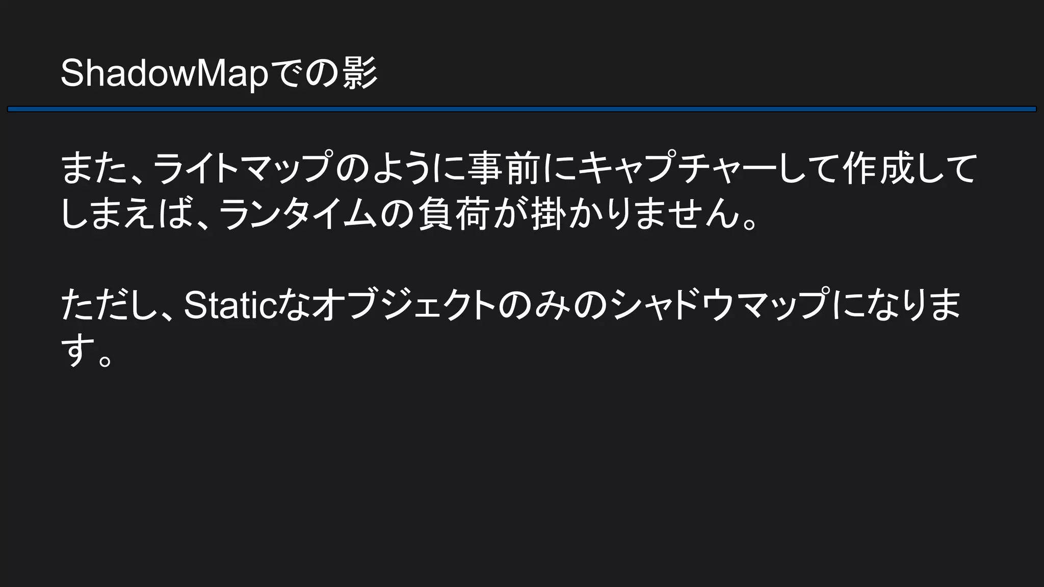ShadowMapでの影
また、ライトマップのように事前にキャプチャーして作成して
しまえば、ランタイムの負荷が掛かりません。
ただし、Staticなオブジェクトのみのシャドウマップになりま
す。
 
