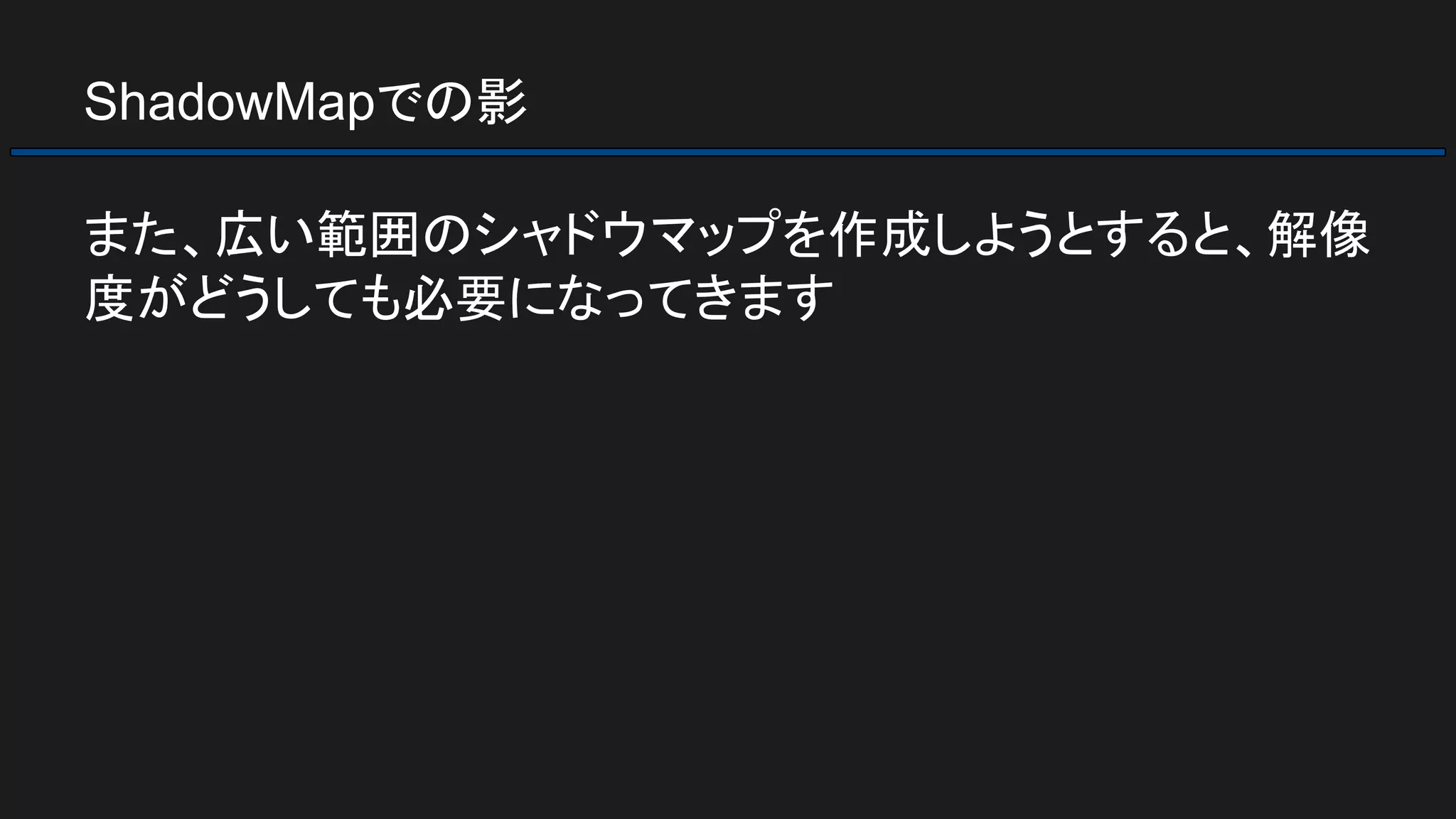 ShadowMapでの影
また、広い範囲のシャドウマップを作成しようとすると、解像
度がどうしても必要になってきます
 