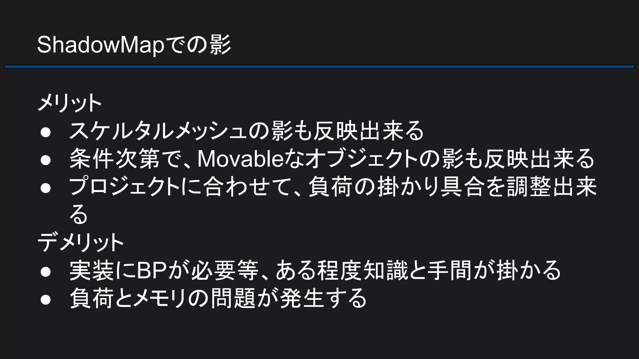 ShadowMapでの影
メリット
● スケルタルメッシュの影も反映出来る
● 条件次第で、Movableなオブジェクトの影も反映出来る
● プロジェクトに合わせて、負荷の掛かり具合を調整出来
る
デメリット
● 実装にBPが必要等、ある程度知識と手間が掛かる
● 負荷とメモリの問題が発生する
 