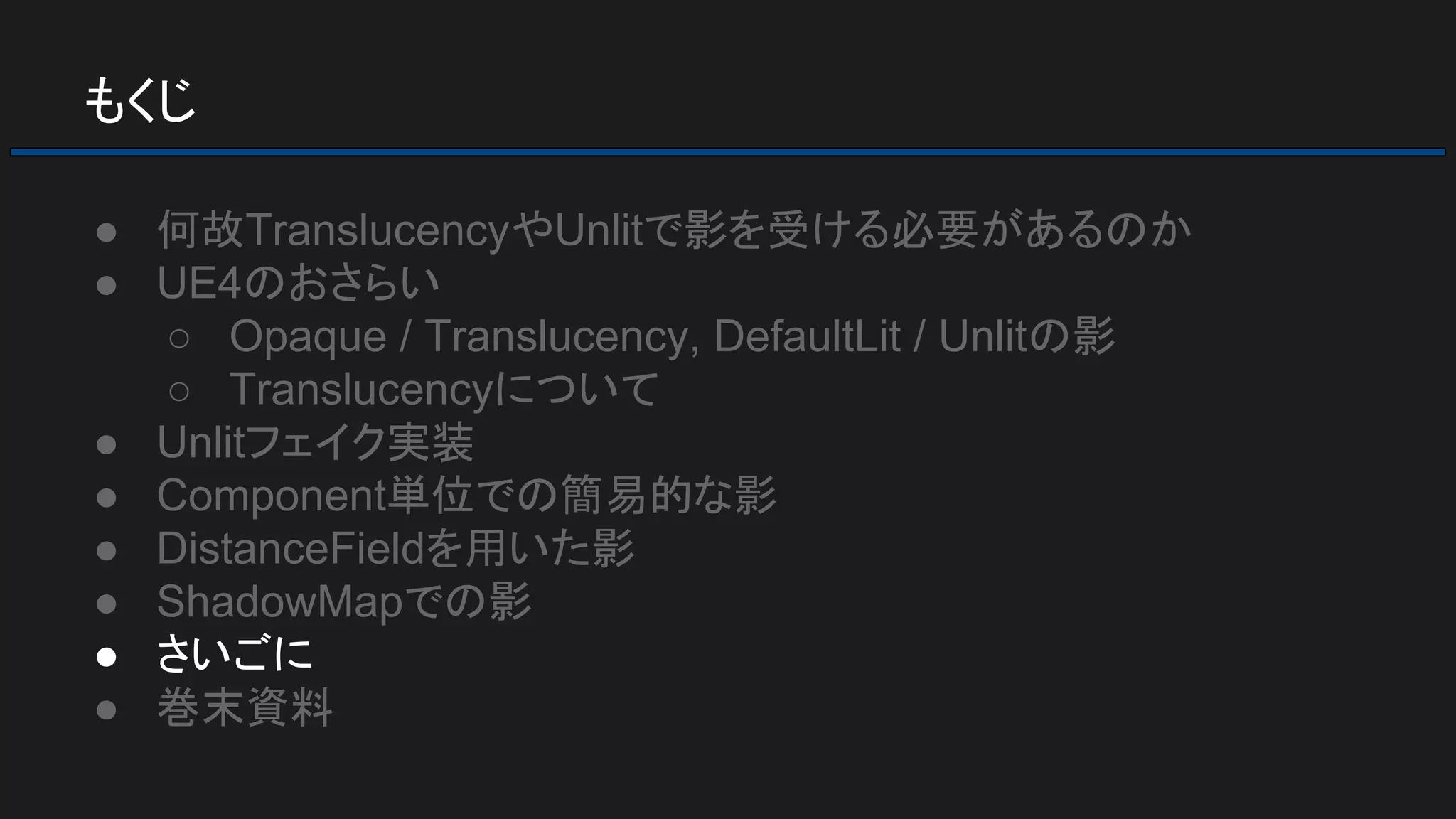 もくじ
● 何故TranslucencyやUnlitで影を受ける必要があるのか
● UE4のおさらい
○ Opaque / Translucency, DefaultLit / Unlitの影
○ Translucencyについて
● Unlitフェイク実装
● Component単位での簡易的な影
● DistanceFieldを用いた影
● ShadowMapでの影
● さいごに
● 巻末資料
 