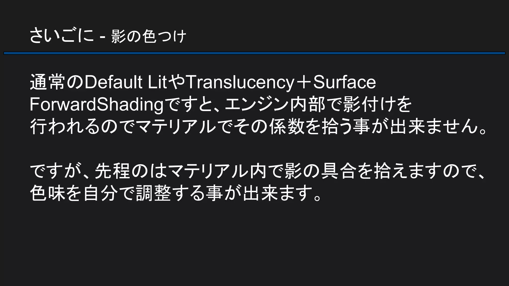 さいごに - 影の色つけ
通常のDefault LitやTranslucency＋Surface
ForwardShadingですと、エンジン内部で影付けを
行われるのでマテリアルでその係数を拾う事が出来ません。
ですが、先程のはマテリアル内で影の具合を拾えますので、
色味を自分で調整する事が出来ます。
 