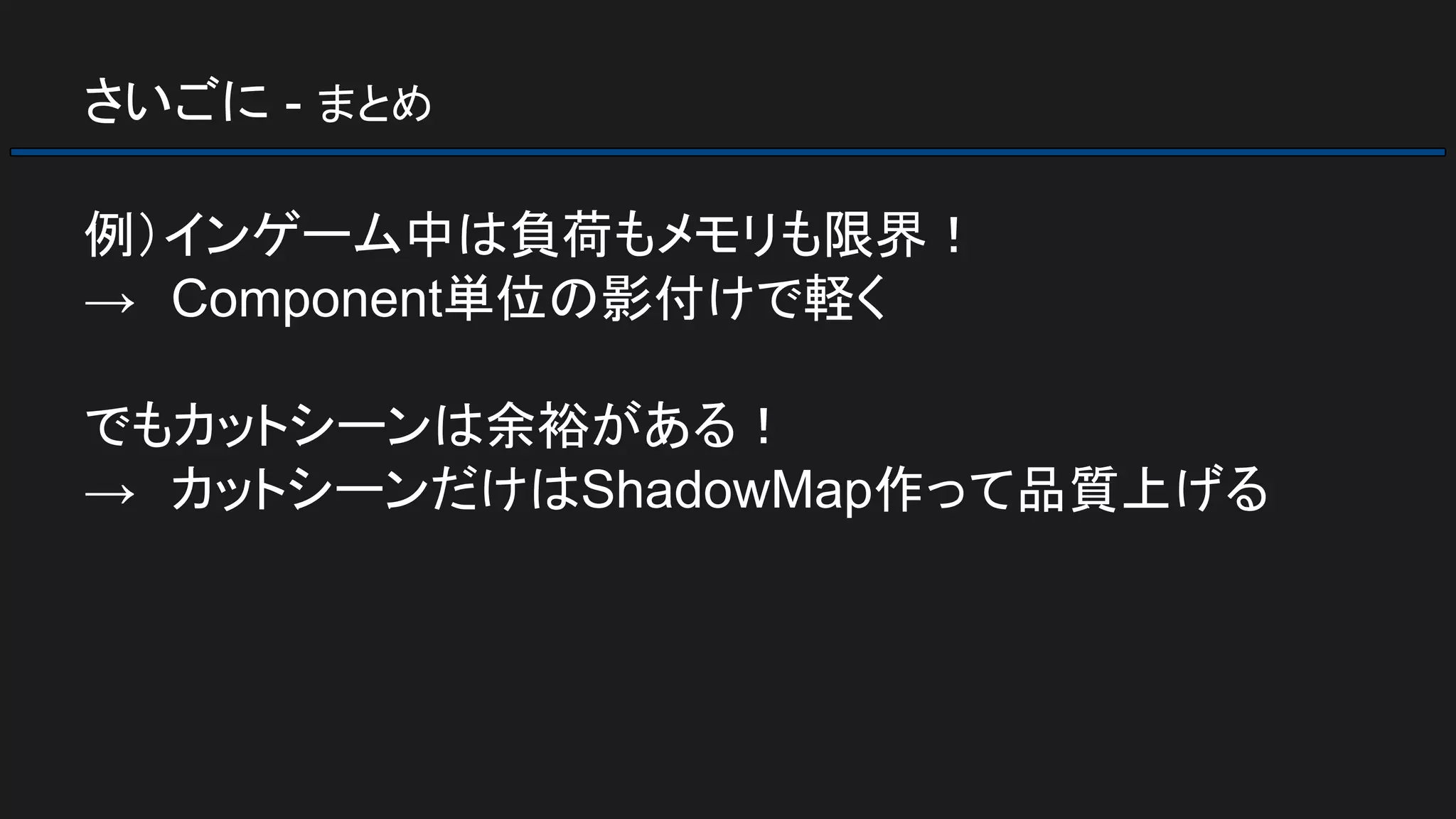 さいごに - まとめ
例）インゲーム中は負荷もメモリも限界！
→　Component単位の影付けで軽く
でもカットシーンは余裕がある！
→　カットシーンだけはShadowMap作って品質上げる
 