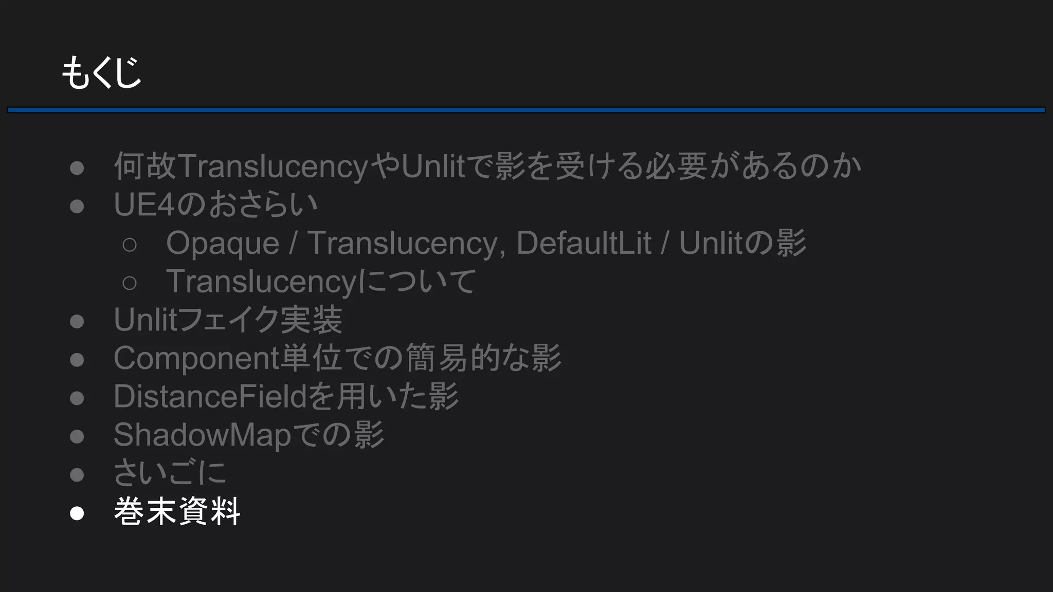 もくじ
● 何故TranslucencyやUnlitで影を受ける必要があるのか
● UE4のおさらい
○ Opaque / Translucency, DefaultLit / Unlitの影
○ Translucencyについて
● Unlitフェイク実装
● Component単位での簡易的な影
● DistanceFieldを用いた影
● ShadowMapでの影
● さいごに
● 巻末資料
 