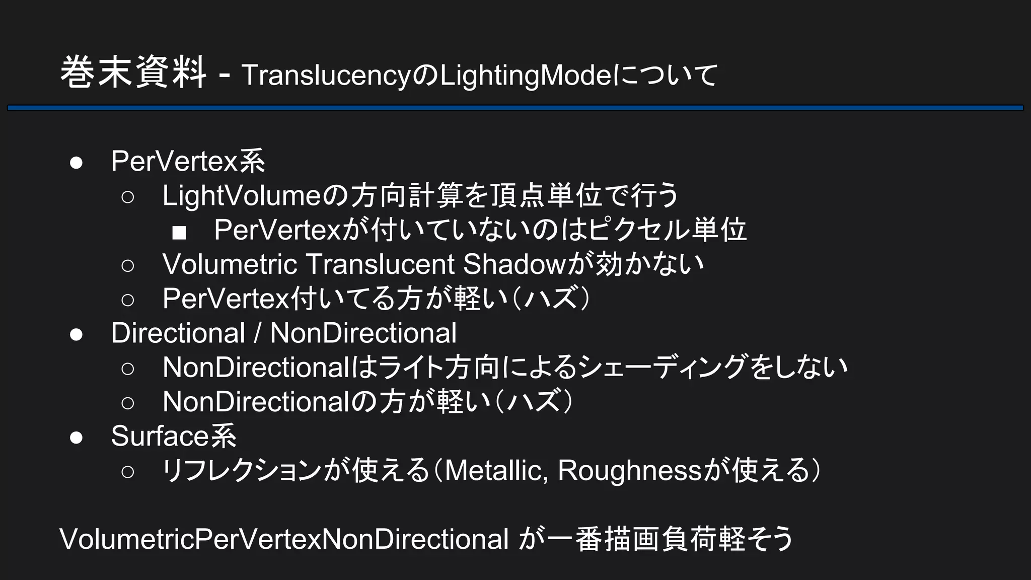 巻末資料 - TranslucencyのLightingModeについて
● PerVertex系
○ LightVolumeの方向計算を頂点単位で行う
■ PerVertexが付いていないのはピクセル単位
○ Volumetric Translucent Shadowが効かない
○ PerVertex付いてる方が軽い（ハズ）
● Directional / NonDirectional
○ NonDirectionalはライト方向によるシェーディングをしない
○ NonDirectionalの方が軽い（ハズ）
● Surface系
○ リフレクションが使える（Metallic, Roughnessが使える）
VolumetricPerVertexNonDirectional が一番描画負荷軽そう
 