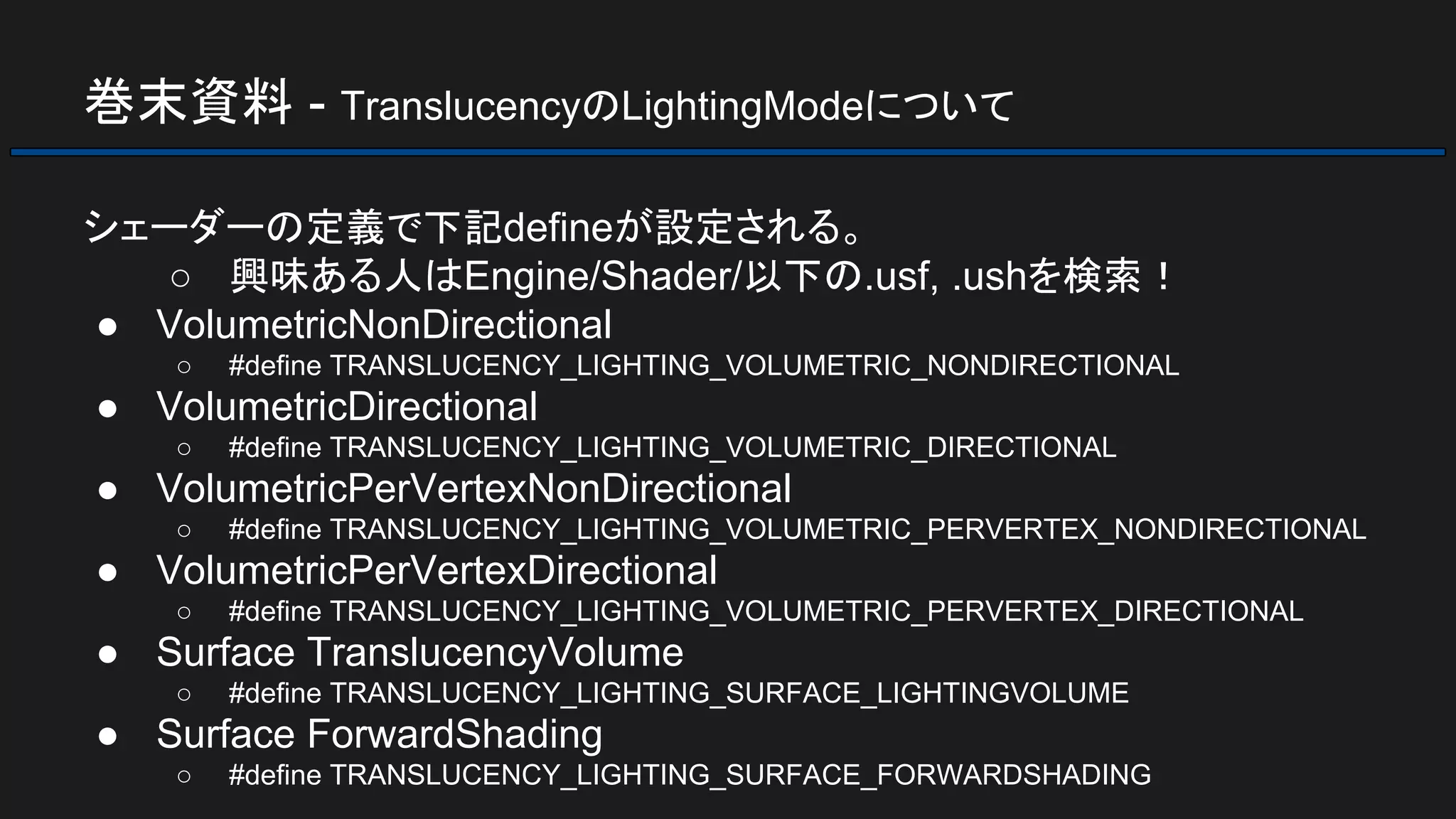 巻末資料 - TranslucencyのLightingModeについて
シェーダーの定義で下記defineが設定される。
○ 興味ある人はEngine/Shader/以下の.usf, .ushを検索！
● VolumetricNonDirectional
○ #define TRANSLUCENCY_LIGHTING_VOLUMETRIC_NONDIRECTIONAL
● VolumetricDirectional
○ #define TRANSLUCENCY_LIGHTING_VOLUMETRIC_DIRECTIONAL
● VolumetricPerVertexNonDirectional
○ #define TRANSLUCENCY_LIGHTING_VOLUMETRIC_PERVERTEX_NONDIRECTIONAL
● VolumetricPerVertexDirectional
○ #define TRANSLUCENCY_LIGHTING_VOLUMETRIC_PERVERTEX_DIRECTIONAL
● Surface TranslucencyVolume
○ #define TRANSLUCENCY_LIGHTING_SURFACE_LIGHTINGVOLUME
● Surface ForwardShading
○ #define TRANSLUCENCY_LIGHTING_SURFACE_FORWARDSHADING
 