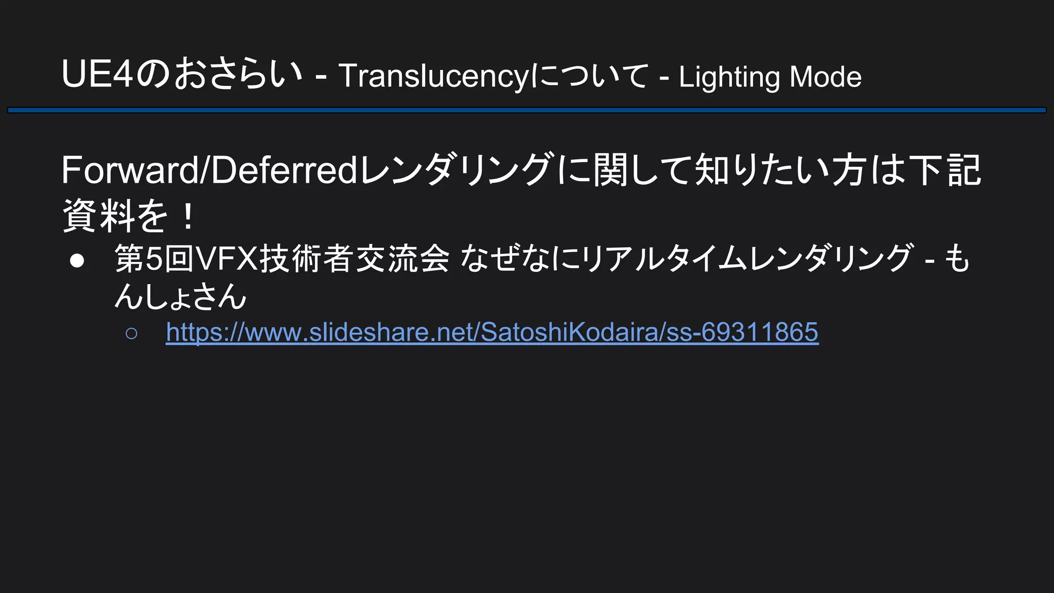 UE4のおさらい - Translucencyについて - Lighting Mode
Forward/Deferredレンダリングに関して知りたい方は下記
資料を！
● 第5回VFX技術者交流会 なぜなにリアルタイムレンダリング - も
んしょさん
○ https://www.slideshare.net/SatoshiKodaira/ss-69311865
 